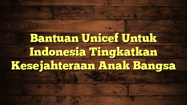 Bantuan Unicef Untuk Indonesia Tingkatkan Kesejahteraan Anak Bangsa