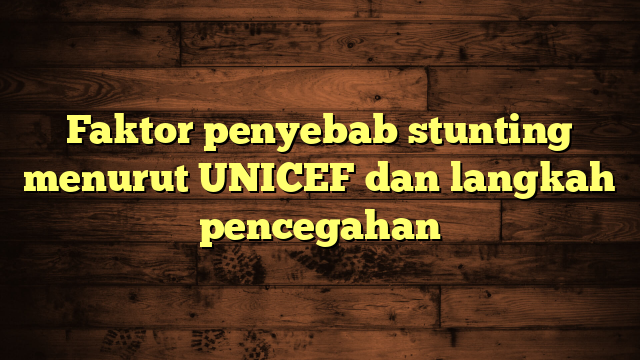 Faktor penyebab stunting menurut UNICEF dan langkah pencegahan