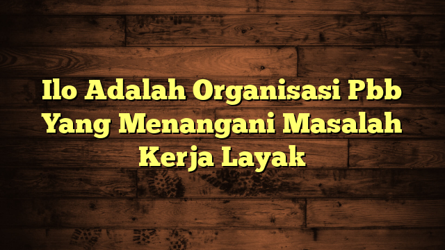 Ilo Adalah Organisasi Pbb Yang Menangani Masalah Kerja Layak