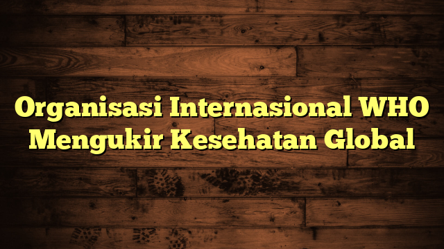 Organisasi Internasional WHO Mengukir Kesehatan Global