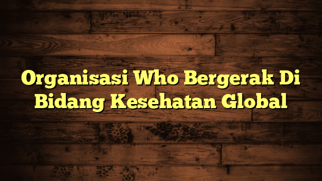 Organisasi Who Bergerak Di Bidang Kesehatan Global